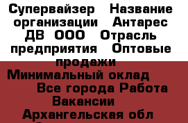 Супервайзер › Название организации ­ Антарес ДВ, ООО › Отрасль предприятия ­ Оптовые продажи › Минимальный оклад ­ 45 000 - Все города Работа » Вакансии   . Архангельская обл.,Северодвинск г.